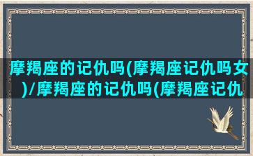 摩羯座的记仇吗(摩羯座记仇吗女)/摩羯座的记仇吗(摩羯座记仇吗女)-我的网站