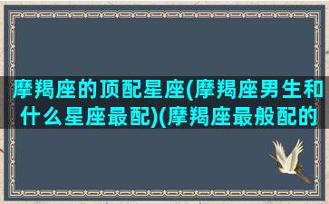 摩羯座的顶配星座(摩羯座男生和什么星座最配)(摩羯座最般配的三个星座)