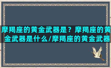 摩羯座的黄金武器是？摩羯座的黄金武器是什么/摩羯座的黄金武器是？摩羯座的黄金武器是什么-我的网站