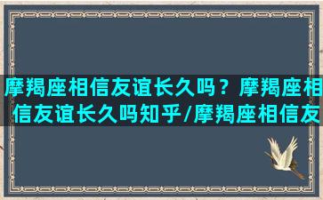 摩羯座相信友谊长久吗？摩羯座相信友谊长久吗知乎/摩羯座相信友谊长久吗？摩羯座相信友谊长久吗知乎-我的网站