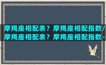 摩羯座相配表？摩羯座相配指数/摩羯座相配表？摩羯座相配指数-我的网站