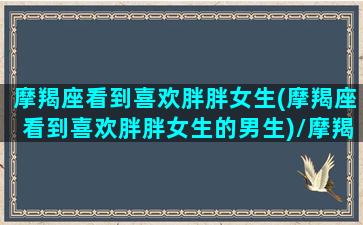 摩羯座看到喜欢胖胖女生(摩羯座看到喜欢胖胖女生的男生)/摩羯座看到喜欢胖胖女生(摩羯座看到喜欢胖胖女生的男生)-我的网站