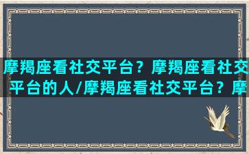 摩羯座看社交平台？摩羯座看社交平台的人/摩羯座看社交平台？摩羯座看社交平台的人-我的网站