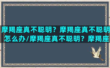 摩羯座真不聪明？摩羯座真不聪明怎么办/摩羯座真不聪明？摩羯座真不聪明怎么办-我的网站