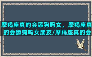 摩羯座真的会舔狗吗女，摩羯座真的会舔狗吗女朋友/摩羯座真的会舔狗吗女，摩羯座真的会舔狗吗女朋友-我的网站