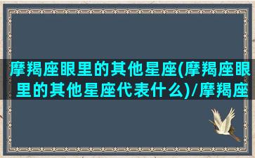 摩羯座眼里的其他星座(摩羯座眼里的其他星座代表什么)/摩羯座眼里的其他星座(摩羯座眼里的其他星座代表什么)-我的网站