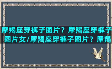 摩羯座穿裤子图片？摩羯座穿裤子图片女/摩羯座穿裤子图片？摩羯座穿裤子图片女-我的网站