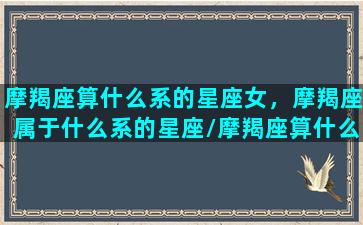 摩羯座算什么系的星座女，摩羯座属于什么系的星座/摩羯座算什么系的星座女，摩羯座属于什么系的星座-我的网站