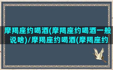 摩羯座约喝酒(摩羯座约喝酒一般说啥)/摩羯座约喝酒(摩羯座约喝酒一般说啥)-我的网站