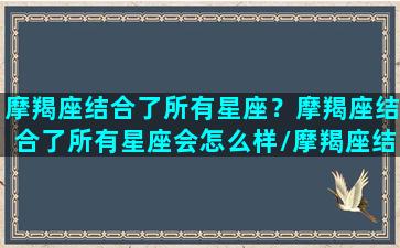 摩羯座结合了所有星座？摩羯座结合了所有星座会怎么样/摩羯座结合了所有星座？摩羯座结合了所有星座会怎么样-我的网站