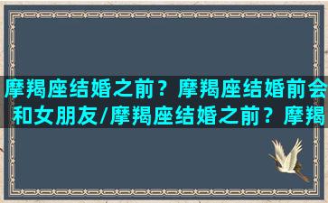 摩羯座结婚之前？摩羯座结婚前会和女朋友/摩羯座结婚之前？摩羯座结婚前会和女朋友-我的网站