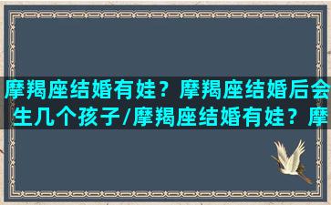 摩羯座结婚有娃？摩羯座结婚后会生几个孩子/摩羯座结婚有娃？摩羯座结婚后会生几个孩子-我的网站