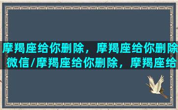 摩羯座给你删除，摩羯座给你删除微信/摩羯座给你删除，摩羯座给你删除微信-我的网站