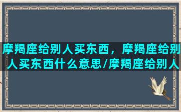 摩羯座给别人买东西，摩羯座给别人买东西什么意思/摩羯座给别人买东西，摩羯座给别人买东西什么意思-我的网站