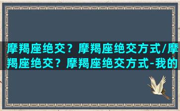 摩羯座绝交？摩羯座绝交方式/摩羯座绝交？摩羯座绝交方式-我的网站(和摩羯座绝交了怎么让他和我和好)