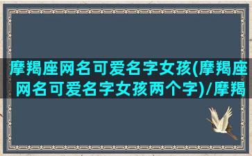 摩羯座网名可爱名字女孩(摩羯座网名可爱名字女孩两个字)/摩羯座网名可爱名字女孩(摩羯座网名可爱名字女孩两个字)-我的网站