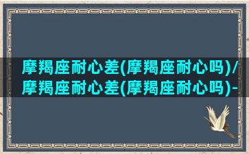 摩羯座耐心差(摩羯座耐心吗)/摩羯座耐心差(摩羯座耐心吗)-我的网站