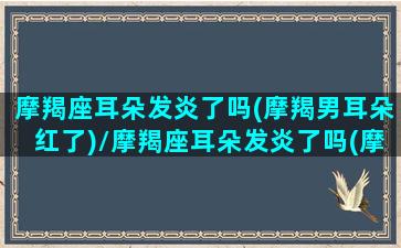 摩羯座耳朵发炎了吗(摩羯男耳朵红了)/摩羯座耳朵发炎了吗(摩羯男耳朵红了)-我的网站