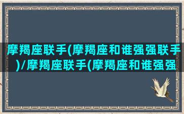 摩羯座联手(摩羯座和谁强强联手)/摩羯座联手(摩羯座和谁强强联手)-我的网站