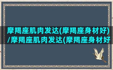 摩羯座肌肉发达(摩羯座身材好)/摩羯座肌肉发达(摩羯座身材好)-我的网站