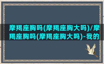 摩羯座胸吗(摩羯座胸大吗)/摩羯座胸吗(摩羯座胸大吗)-我的网站