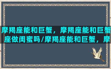 摩羯座能和巨蟹，摩羯座能和巨蟹座做闺蜜吗/摩羯座能和巨蟹，摩羯座能和巨蟹座做闺蜜吗-我的网站