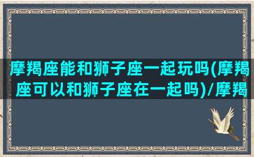 摩羯座能和狮子座一起玩吗(摩羯座可以和狮子座在一起吗)/摩羯座能和狮子座一起玩吗(摩羯座可以和狮子座在一起吗)-我的网站