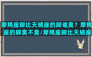 摩羯座脚比天蝎座的脚谁臭？摩羯座的脚臭不臭/摩羯座脚比天蝎座的脚谁臭？摩羯座的脚臭不臭-我的网站