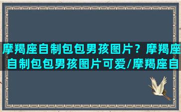 摩羯座自制包包男孩图片？摩羯座自制包包男孩图片可爱/摩羯座自制包包男孩图片？摩羯座自制包包男孩图片可爱-我的网站