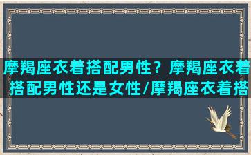 摩羯座衣着搭配男性？摩羯座衣着搭配男性还是女性/摩羯座衣着搭配男性？摩羯座衣着搭配男性还是女性-我的网站