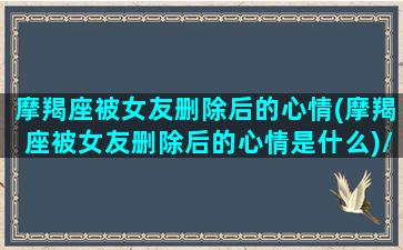 摩羯座被女友删除后的心情(摩羯座被女友删除后的心情是什么)/摩羯座被女友删除后的心情(摩羯座被女友删除后的心情是什么)-我的网站