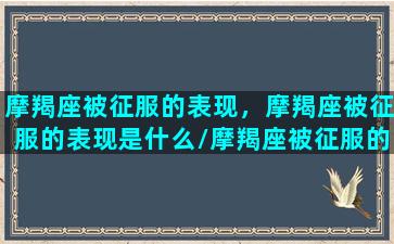 摩羯座被征服的表现，摩羯座被征服的表现是什么/摩羯座被征服的表现，摩羯座被征服的表现是什么-我的网站