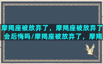 摩羯座被放弃了，摩羯座被放弃了会后悔吗/摩羯座被放弃了，摩羯座被放弃了会后悔吗-我的网站