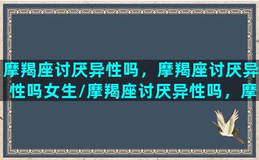 摩羯座讨厌异性吗，摩羯座讨厌异性吗女生/摩羯座讨厌异性吗，摩羯座讨厌异性吗女生-我的网站