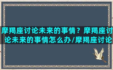 摩羯座讨论未来的事情？摩羯座讨论未来的事情怎么办/摩羯座讨论未来的事情？摩羯座讨论未来的事情怎么办-我的网站