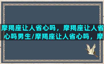 摩羯座让人省心吗，摩羯座让人省心吗男生/摩羯座让人省心吗，摩羯座让人省心吗男生-我的网站