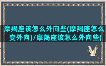 摩羯座该怎么外向些(摩羯座怎么变外向)/摩羯座该怎么外向些(摩羯座怎么变外向)-我的网站