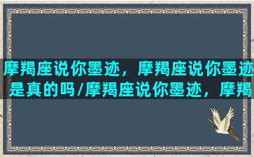 摩羯座说你墨迹，摩羯座说你墨迹是真的吗/摩羯座说你墨迹，摩羯座说你墨迹是真的吗-我的网站