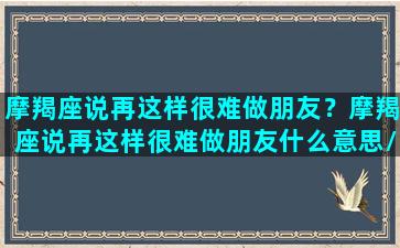 摩羯座说再这样很难做朋友？摩羯座说再这样很难做朋友什么意思/摩羯座说再这样很难做朋友？摩羯座说再这样很难做朋友什么意思-我的网站