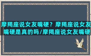 摩羯座说女友嘴硬？摩羯座说女友嘴硬是真的吗/摩羯座说女友嘴硬？摩羯座说女友嘴硬是真的吗-我的网站