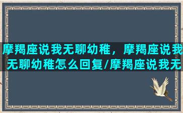 摩羯座说我无聊幼稚，摩羯座说我无聊幼稚怎么回复/摩羯座说我无聊幼稚，摩羯座说我无聊幼稚怎么回复-我的网站