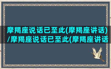 摩羯座说话已至此(摩羯座讲话)/摩羯座说话已至此(摩羯座讲话)-我的网站