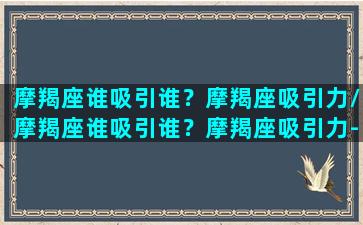 摩羯座谁吸引谁？摩羯座吸引力/摩羯座谁吸引谁？摩羯座吸引力-我的网站