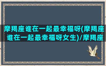 摩羯座谁在一起最幸福呀(摩羯座谁在一起最幸福呀女生)/摩羯座谁在一起最幸福呀(摩羯座谁在一起最幸福呀女生)-我的网站