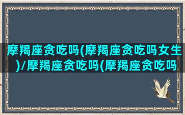 摩羯座贪吃吗(摩羯座贪吃吗女生)/摩羯座贪吃吗(摩羯座贪吃吗女生)-我的网站