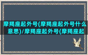 摩羯座起外号(摩羯座起外号什么意思)/摩羯座起外号(摩羯座起外号什么意思)-我的网站