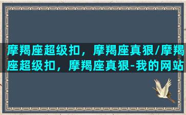 摩羯座超级扣，摩羯座真狠/摩羯座超级扣，摩羯座真狠-我的网站(顶级摩羯座)