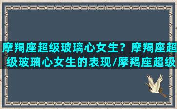 摩羯座超级玻璃心女生？摩羯座超级玻璃心女生的表现/摩羯座超级玻璃心女生？摩羯座超级玻璃心女生的表现-我的网站