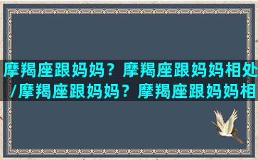 摩羯座跟妈妈？摩羯座跟妈妈相处/摩羯座跟妈妈？摩羯座跟妈妈相处-我的网站