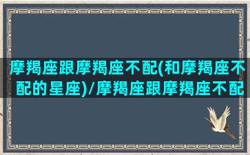 摩羯座跟摩羯座不配(和摩羯座不配的星座)/摩羯座跟摩羯座不配(和摩羯座不配的星座)-我的网站